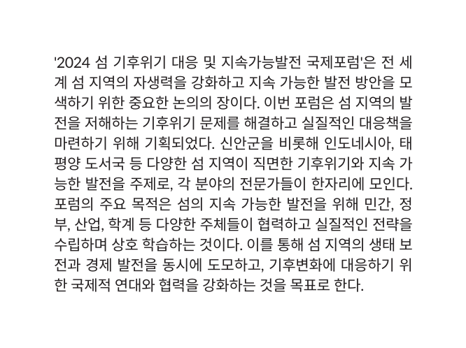 2024 섬 기후위기 대응 및 지속가능발전 국제포럼 은 전 세계 섬 지역의 자생력을 강화하고 지속 가능한 발전 방안을 모색하기 위한 중요한 논의의 장이다 이번 포럼은 섬 지역의 발전을 저해하는 기후위기 문제를 해결하고 실질적인 대응책을 마련하기 위해 기획되었다 신안군을 비롯해 인도네시아 태평양 도서국 등 다양한 섬 지역이 직면한 기후위기와 지속 가능한 발전을 주제로 각 분야의 전문가들이 한자리에 모인다 포럼의 주요 목적은 섬의 지속 가능한 발전을 위해 민간 정부 산업 학계 등 다양한 주체들이 협력하고 실질적인 전략을 수립하며 상호 학습하는 것이다 이를 통해 섬 지역의 생태 보전과 경제 발전을 동시에 도모하고 기후변화에 대응하기 위한 국제적 연대와 협력을 강화하는 것을 목표로 한다